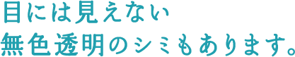 目には見えない無色透明のシミもあります。